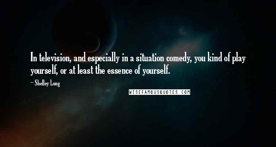 Shelley Long Quotes: In television, and especially in a situation comedy, you kind of play yourself, or at least the essence of yourself.