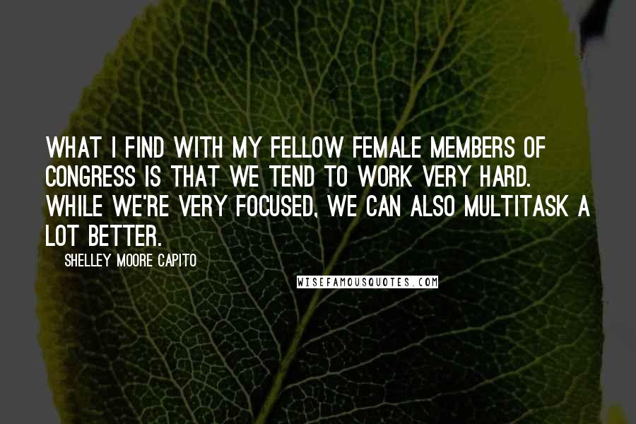 Shelley Moore Capito Quotes: What I find with my fellow female members of Congress is that we tend to work very hard. While we're very focused, we can also multitask a lot better.