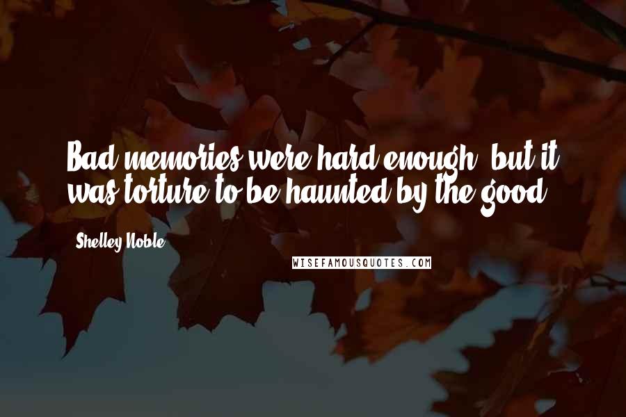 Shelley Noble Quotes: Bad memories were hard enough, but it was torture to be haunted by the good.