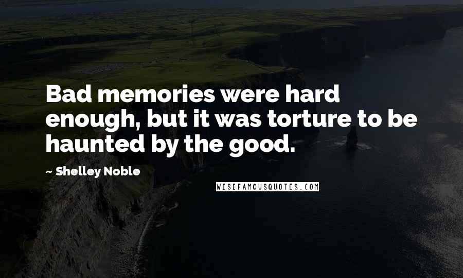 Shelley Noble Quotes: Bad memories were hard enough, but it was torture to be haunted by the good.