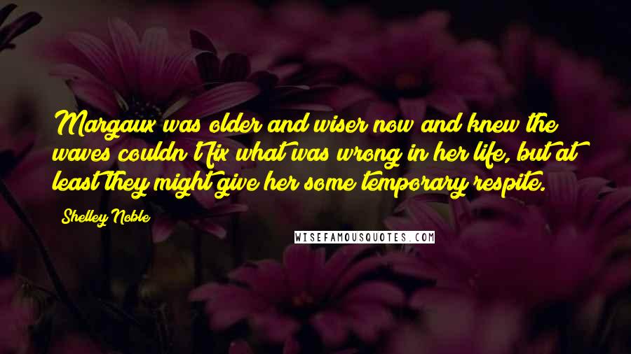 Shelley Noble Quotes: Margaux was older and wiser now and knew the waves couldn't fix what was wrong in her life, but at least they might give her some temporary respite.