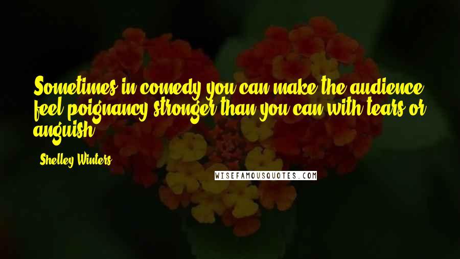 Shelley Winters Quotes: Sometimes in comedy you can make the audience feel poignancy stronger than you can with tears or anguish.