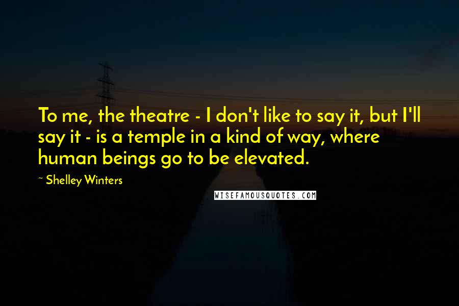 Shelley Winters Quotes: To me, the theatre - I don't like to say it, but I'll say it - is a temple in a kind of way, where human beings go to be elevated.