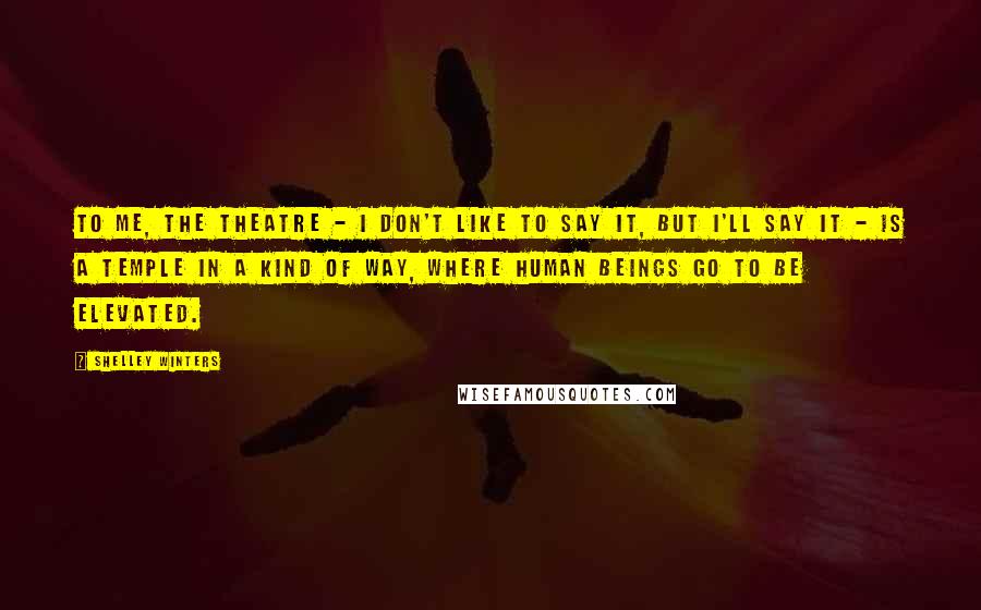 Shelley Winters Quotes: To me, the theatre - I don't like to say it, but I'll say it - is a temple in a kind of way, where human beings go to be elevated.