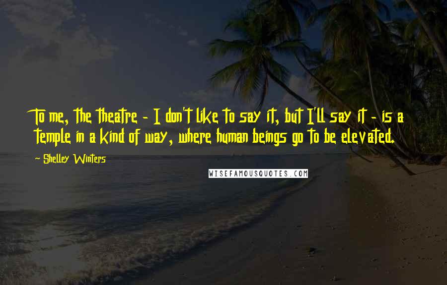 Shelley Winters Quotes: To me, the theatre - I don't like to say it, but I'll say it - is a temple in a kind of way, where human beings go to be elevated.