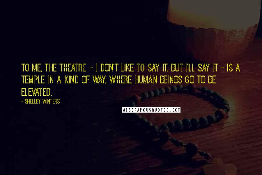 Shelley Winters Quotes: To me, the theatre - I don't like to say it, but I'll say it - is a temple in a kind of way, where human beings go to be elevated.