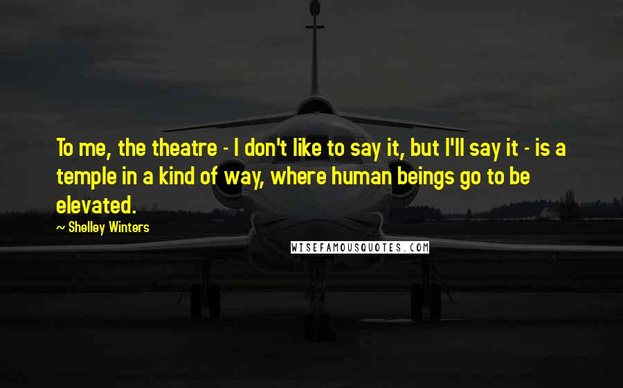 Shelley Winters Quotes: To me, the theatre - I don't like to say it, but I'll say it - is a temple in a kind of way, where human beings go to be elevated.