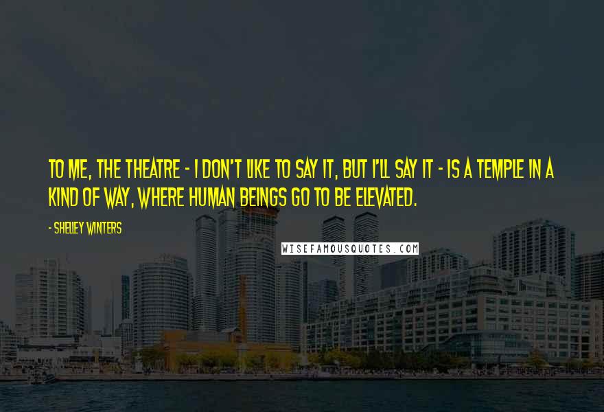 Shelley Winters Quotes: To me, the theatre - I don't like to say it, but I'll say it - is a temple in a kind of way, where human beings go to be elevated.