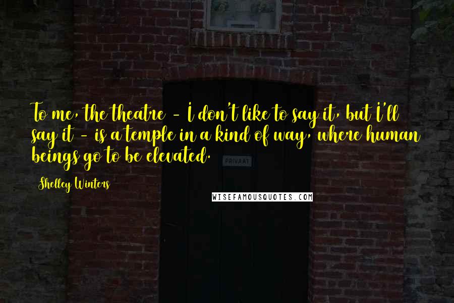 Shelley Winters Quotes: To me, the theatre - I don't like to say it, but I'll say it - is a temple in a kind of way, where human beings go to be elevated.