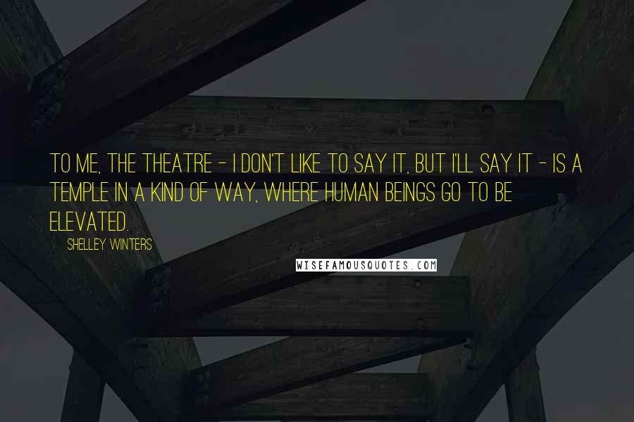 Shelley Winters Quotes: To me, the theatre - I don't like to say it, but I'll say it - is a temple in a kind of way, where human beings go to be elevated.