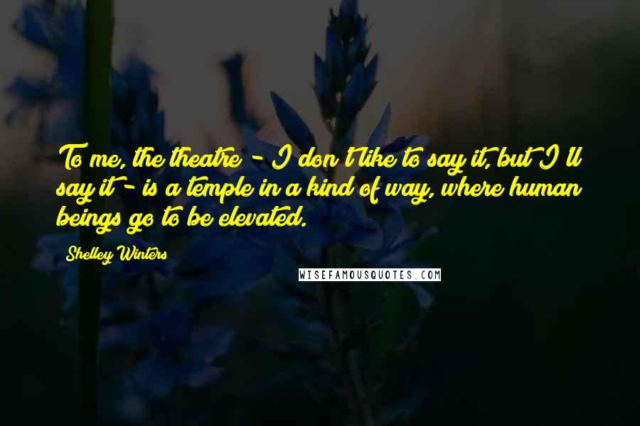 Shelley Winters Quotes: To me, the theatre - I don't like to say it, but I'll say it - is a temple in a kind of way, where human beings go to be elevated.