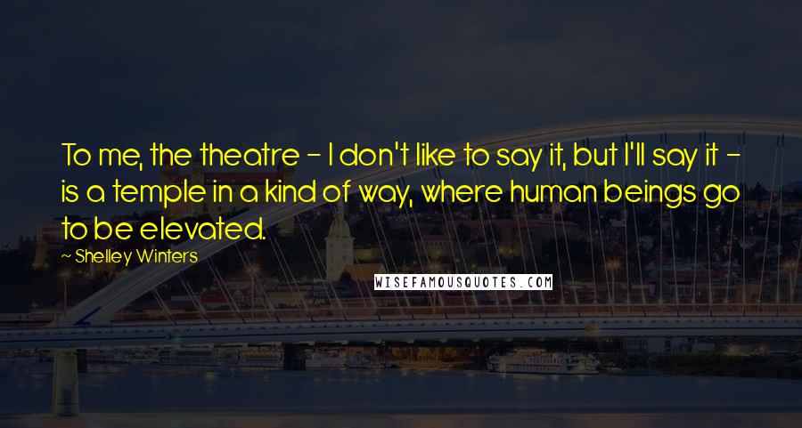 Shelley Winters Quotes: To me, the theatre - I don't like to say it, but I'll say it - is a temple in a kind of way, where human beings go to be elevated.