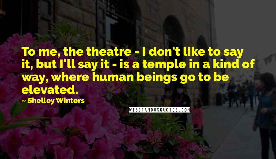 Shelley Winters Quotes: To me, the theatre - I don't like to say it, but I'll say it - is a temple in a kind of way, where human beings go to be elevated.