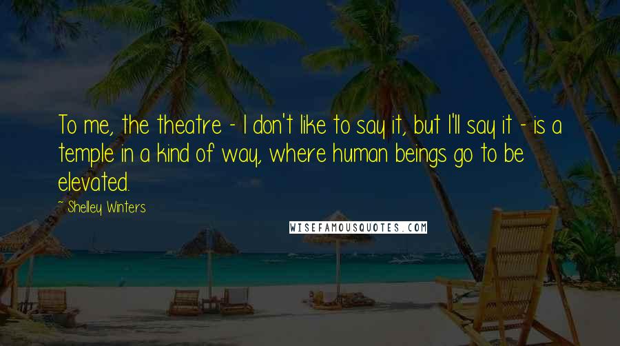 Shelley Winters Quotes: To me, the theatre - I don't like to say it, but I'll say it - is a temple in a kind of way, where human beings go to be elevated.