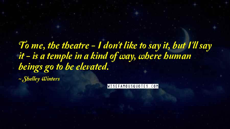 Shelley Winters Quotes: To me, the theatre - I don't like to say it, but I'll say it - is a temple in a kind of way, where human beings go to be elevated.