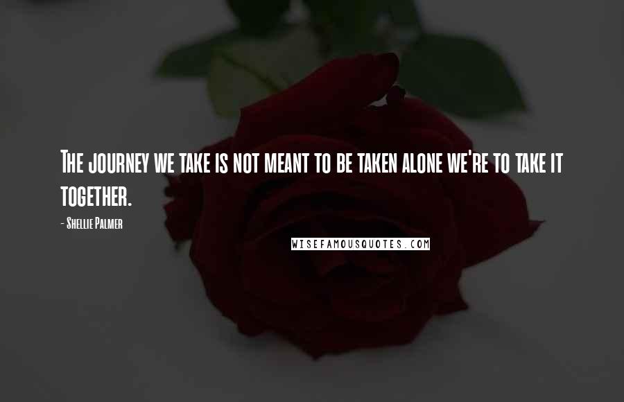 Shellie Palmer Quotes: The journey we take is not meant to be taken alone we're to take it together.