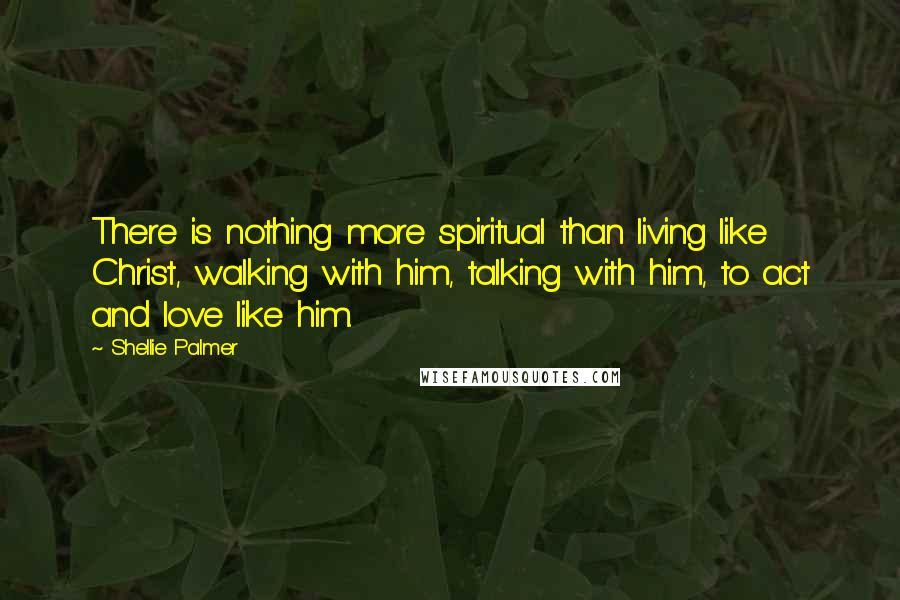 Shellie Palmer Quotes: There is nothing more spiritual than living like Christ, walking with him, talking with him, to act and love like him.