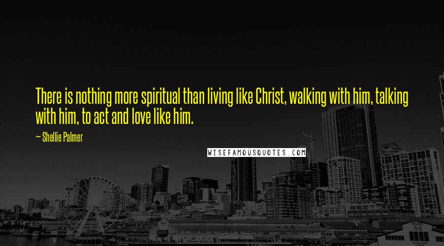 Shellie Palmer Quotes: There is nothing more spiritual than living like Christ, walking with him, talking with him, to act and love like him.