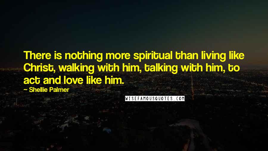 Shellie Palmer Quotes: There is nothing more spiritual than living like Christ, walking with him, talking with him, to act and love like him.