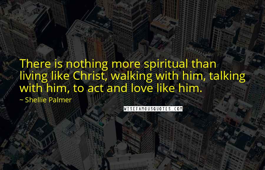 Shellie Palmer Quotes: There is nothing more spiritual than living like Christ, walking with him, talking with him, to act and love like him.