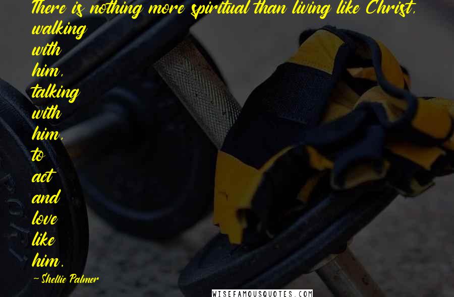 Shellie Palmer Quotes: There is nothing more spiritual than living like Christ, walking with him, talking with him, to act and love like him.