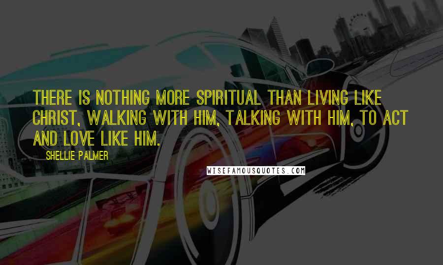 Shellie Palmer Quotes: There is nothing more spiritual than living like Christ, walking with him, talking with him, to act and love like him.