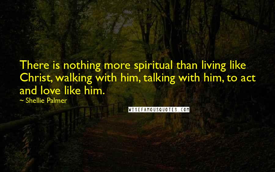 Shellie Palmer Quotes: There is nothing more spiritual than living like Christ, walking with him, talking with him, to act and love like him.