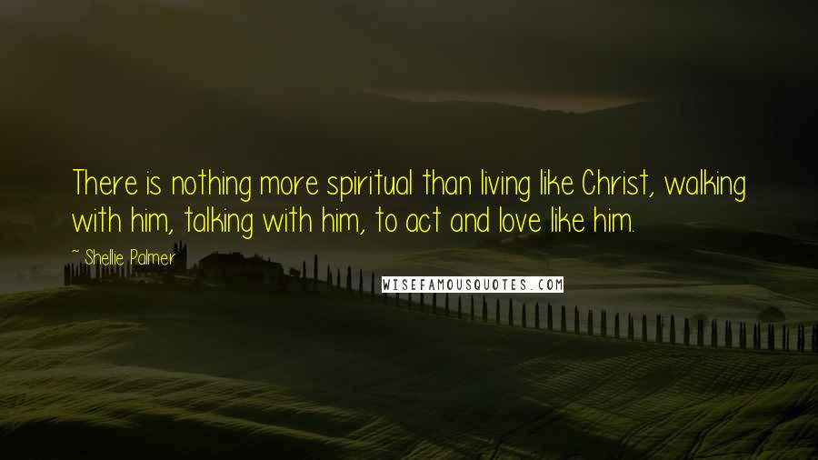 Shellie Palmer Quotes: There is nothing more spiritual than living like Christ, walking with him, talking with him, to act and love like him.