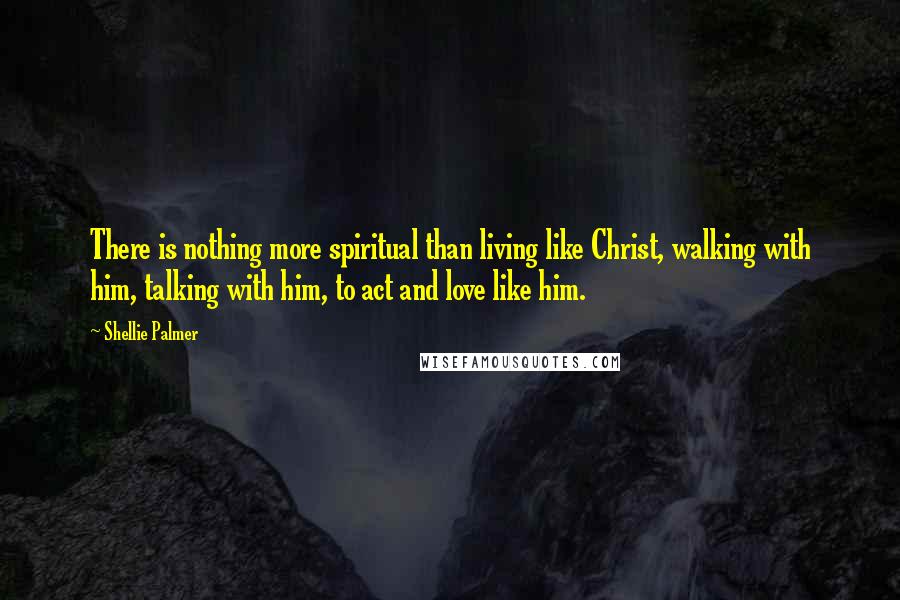 Shellie Palmer Quotes: There is nothing more spiritual than living like Christ, walking with him, talking with him, to act and love like him.