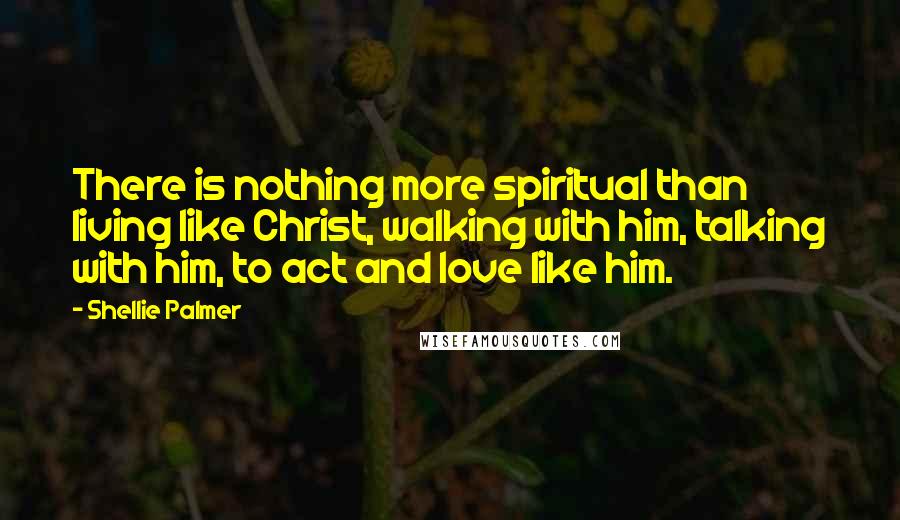 Shellie Palmer Quotes: There is nothing more spiritual than living like Christ, walking with him, talking with him, to act and love like him.