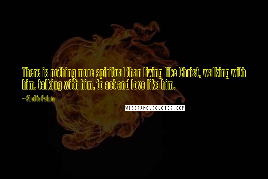 Shellie Palmer Quotes: There is nothing more spiritual than living like Christ, walking with him, talking with him, to act and love like him.
