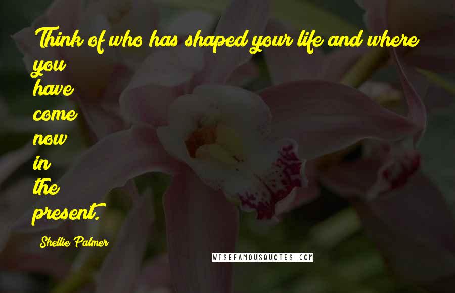 Shellie Palmer Quotes: Think of who has shaped your life and where you have come now in the present.