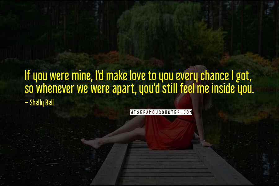 Shelly Bell Quotes: If you were mine, I'd make love to you every chance I got, so whenever we were apart, you'd still feel me inside you.