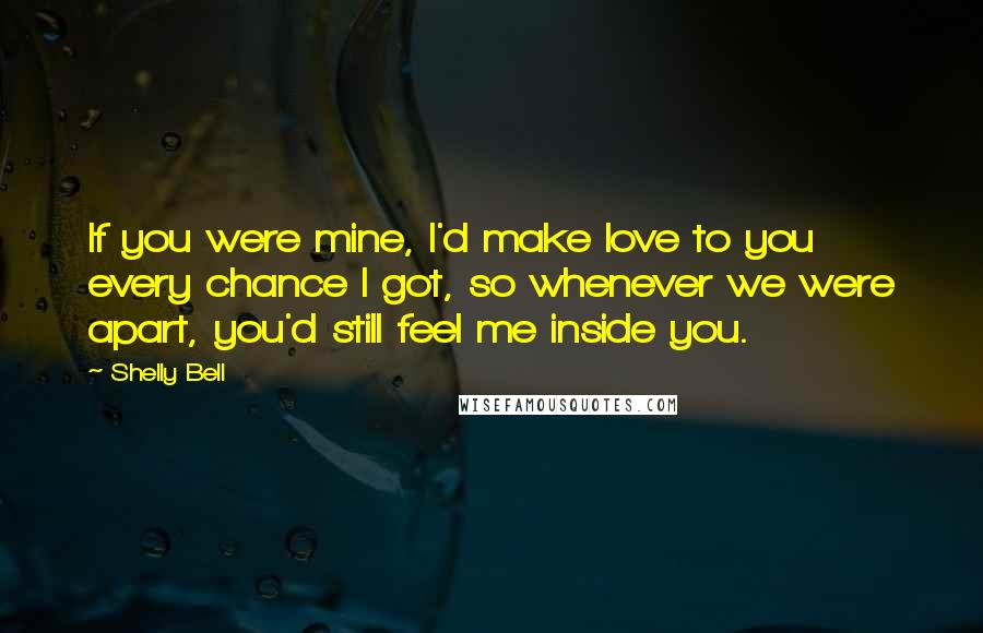 Shelly Bell Quotes: If you were mine, I'd make love to you every chance I got, so whenever we were apart, you'd still feel me inside you.