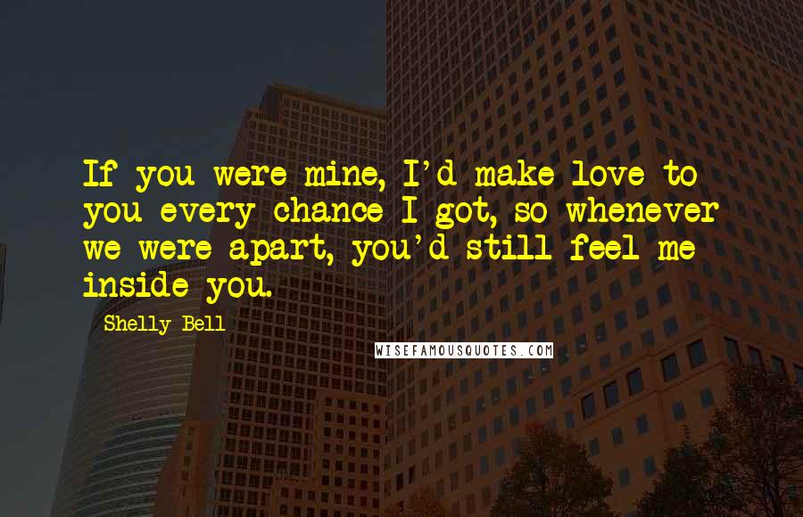 Shelly Bell Quotes: If you were mine, I'd make love to you every chance I got, so whenever we were apart, you'd still feel me inside you.