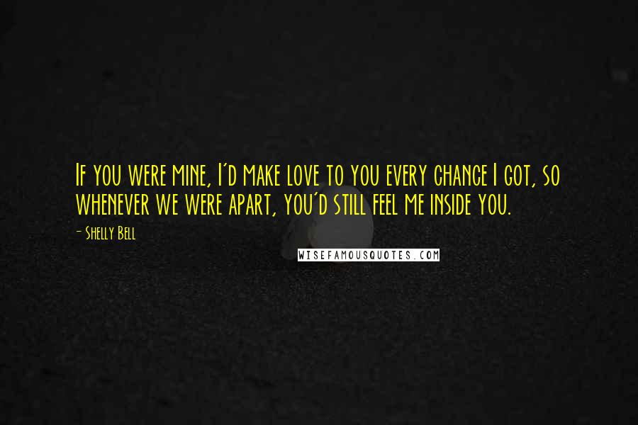 Shelly Bell Quotes: If you were mine, I'd make love to you every chance I got, so whenever we were apart, you'd still feel me inside you.