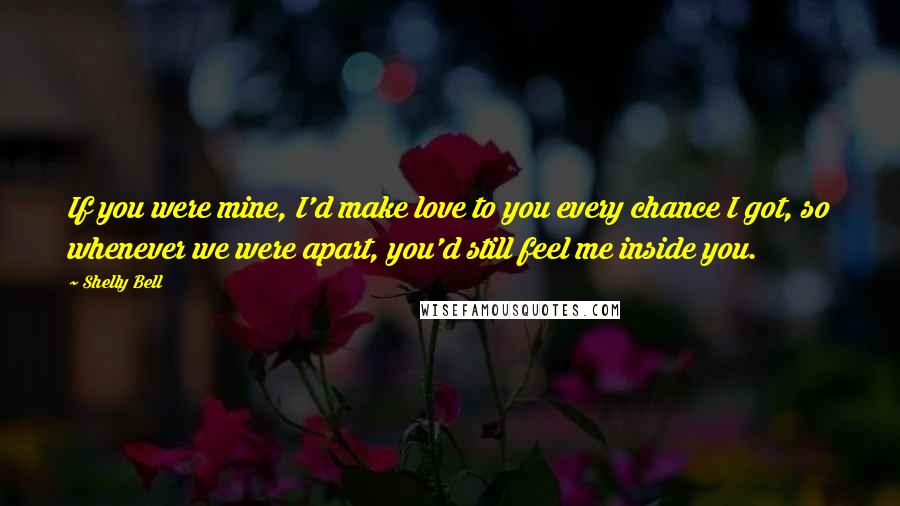 Shelly Bell Quotes: If you were mine, I'd make love to you every chance I got, so whenever we were apart, you'd still feel me inside you.