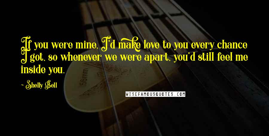 Shelly Bell Quotes: If you were mine, I'd make love to you every chance I got, so whenever we were apart, you'd still feel me inside you.