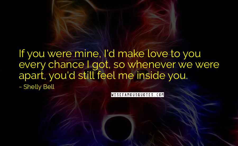 Shelly Bell Quotes: If you were mine, I'd make love to you every chance I got, so whenever we were apart, you'd still feel me inside you.