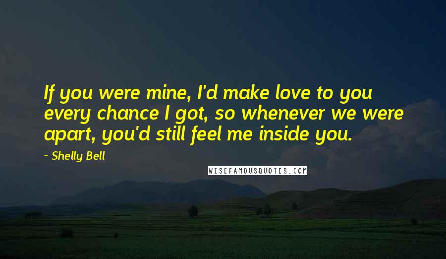 Shelly Bell Quotes: If you were mine, I'd make love to you every chance I got, so whenever we were apart, you'd still feel me inside you.