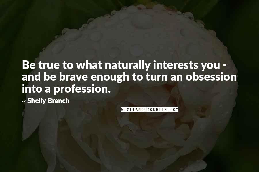Shelly Branch Quotes: Be true to what naturally interests you - and be brave enough to turn an obsession into a profession.