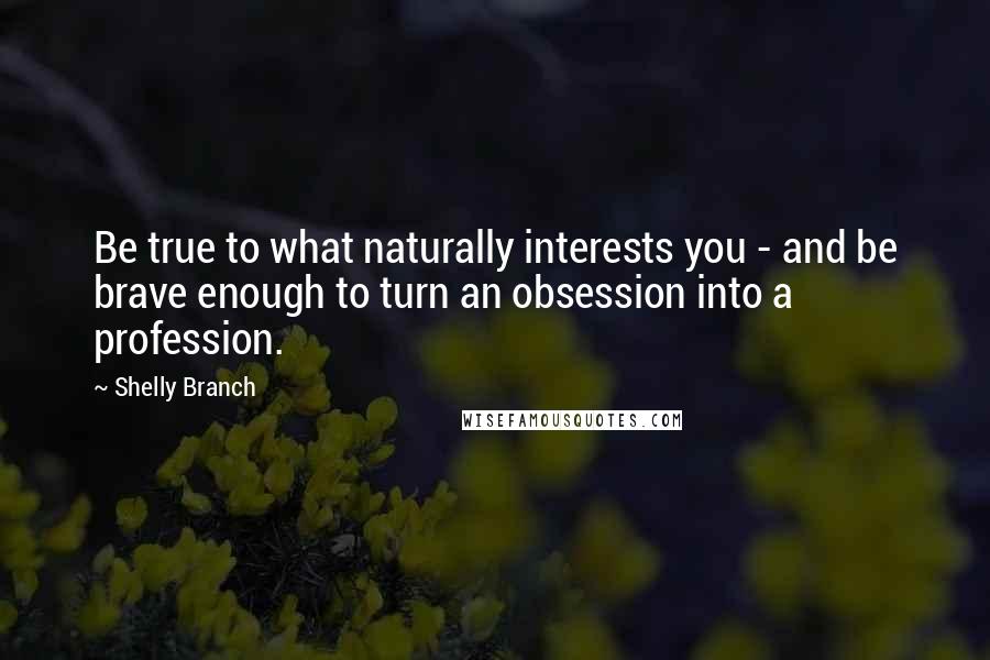 Shelly Branch Quotes: Be true to what naturally interests you - and be brave enough to turn an obsession into a profession.
