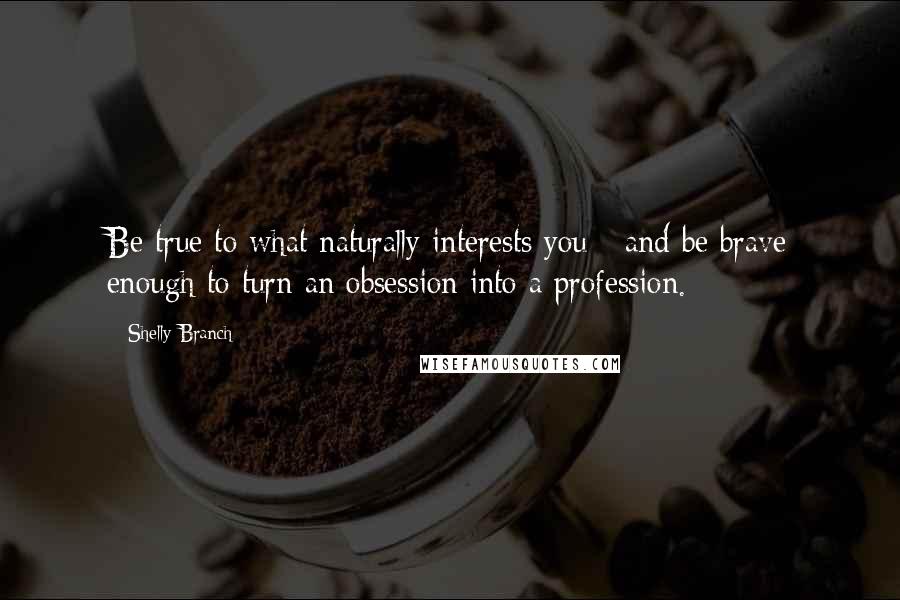 Shelly Branch Quotes: Be true to what naturally interests you - and be brave enough to turn an obsession into a profession.