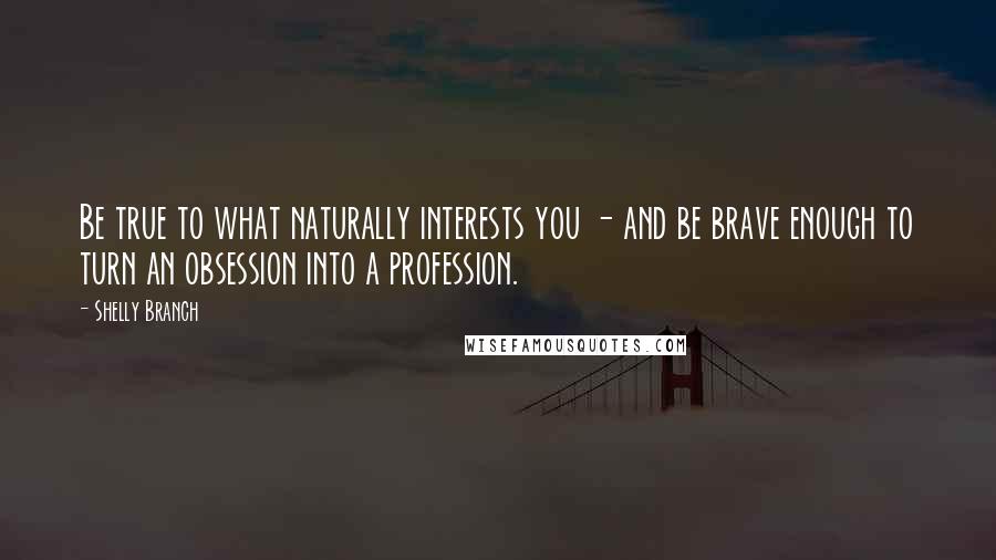 Shelly Branch Quotes: Be true to what naturally interests you - and be brave enough to turn an obsession into a profession.