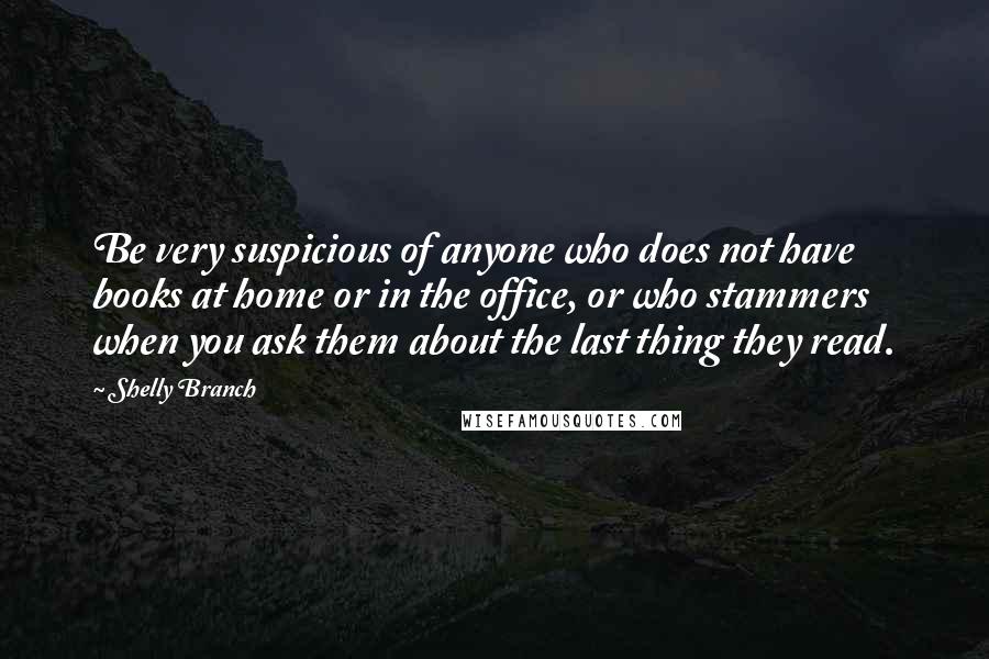 Shelly Branch Quotes: Be very suspicious of anyone who does not have books at home or in the office, or who stammers when you ask them about the last thing they read.