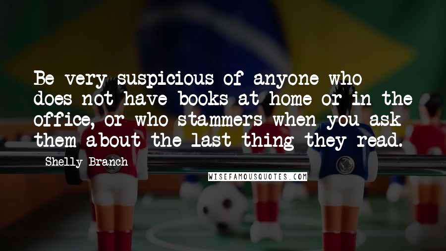 Shelly Branch Quotes: Be very suspicious of anyone who does not have books at home or in the office, or who stammers when you ask them about the last thing they read.