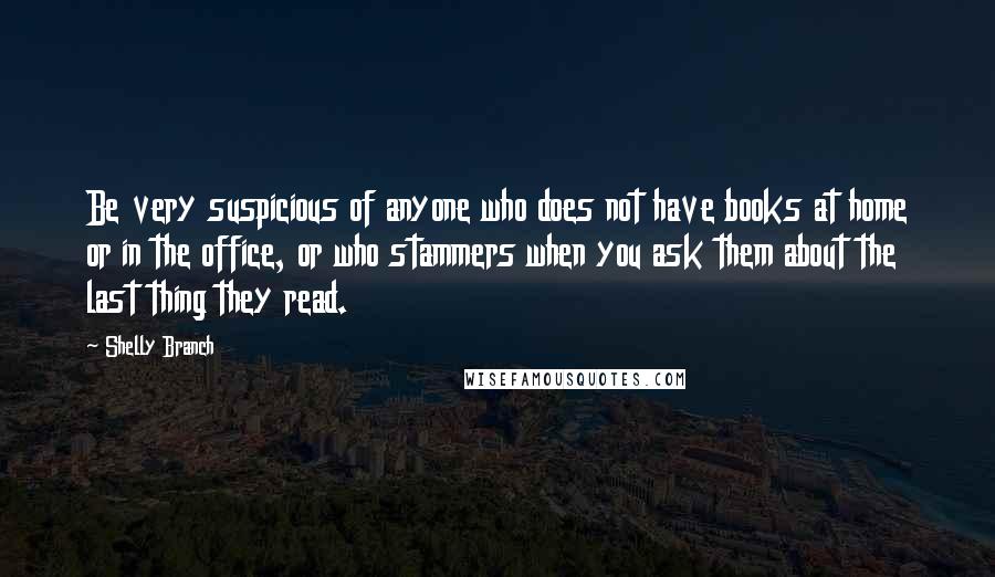 Shelly Branch Quotes: Be very suspicious of anyone who does not have books at home or in the office, or who stammers when you ask them about the last thing they read.
