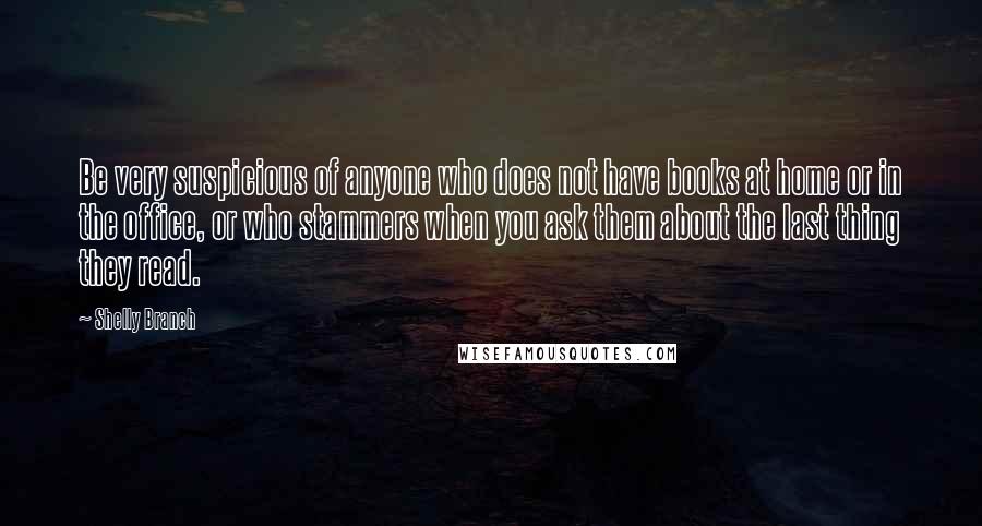 Shelly Branch Quotes: Be very suspicious of anyone who does not have books at home or in the office, or who stammers when you ask them about the last thing they read.
