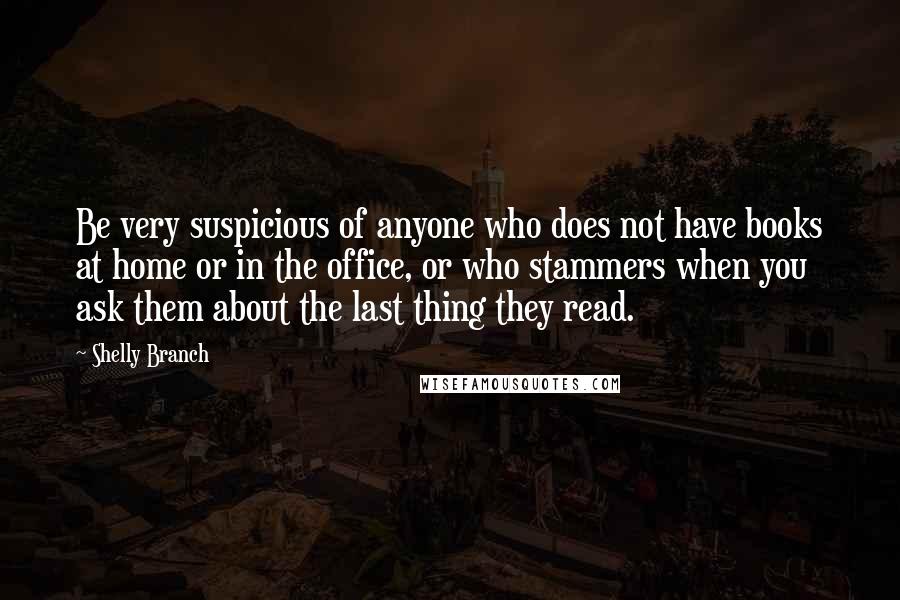 Shelly Branch Quotes: Be very suspicious of anyone who does not have books at home or in the office, or who stammers when you ask them about the last thing they read.