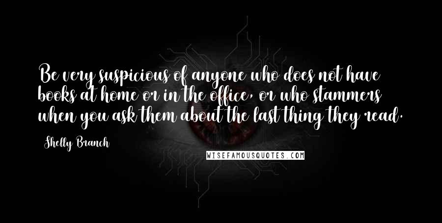 Shelly Branch Quotes: Be very suspicious of anyone who does not have books at home or in the office, or who stammers when you ask them about the last thing they read.